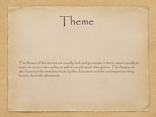 Theme

The themes of the stories are usually dark and gruesome in there nature usually to
scare on unnerve the audience with it's unpleasant atmosphere. The themes are
also based on the mistakes made by the characters and the consequences they
have to deal with afterwards.

 