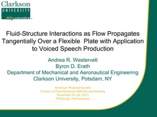 Fluid-Structure Interactions as Flow Propagates
Tangentially Over a Flexible Plate with Application
to Voiced Speech Production
Andrea R. Westervelt
Byron D. Erath
Department of Mechanical and Aeronautical Engineering
Clarkson University, Potsdam, NY
American Physical Society
Division of Fluid Dynamics 66th Annual Meeting
November 24–26, 2013
Pittsburgh, Pennsylvania

 