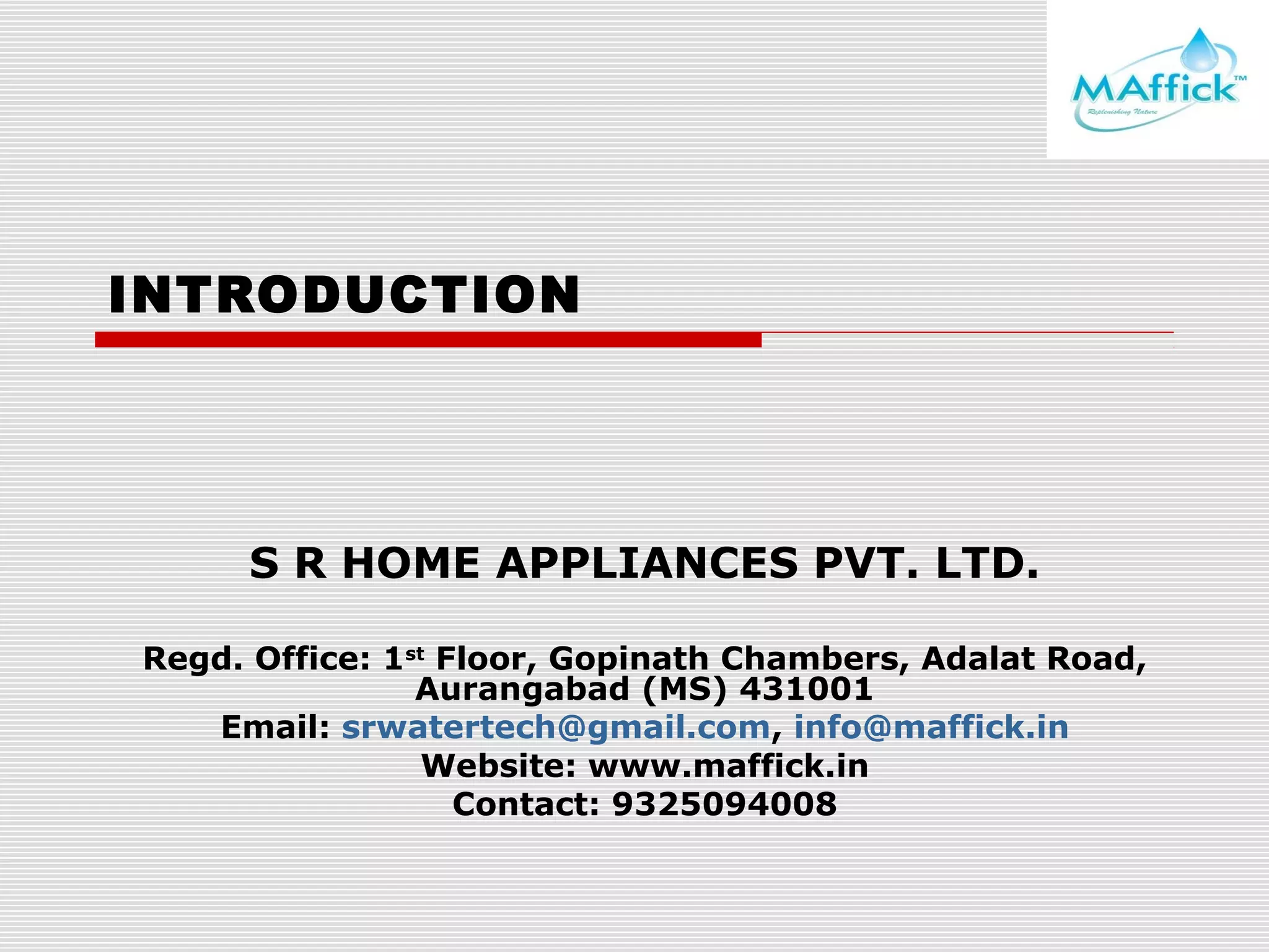 INTRODUCTION

S R HOME APPLIANCES PVT. LTD.
Regd. Office: 1st Floor, Gopinath Chambers, Adalat Road,
Aurangabad (MS) 431001
Email: srwatertech@gmail.com, info@maffick.in
Website: www.maffick.in
Contact: 9325094008

 