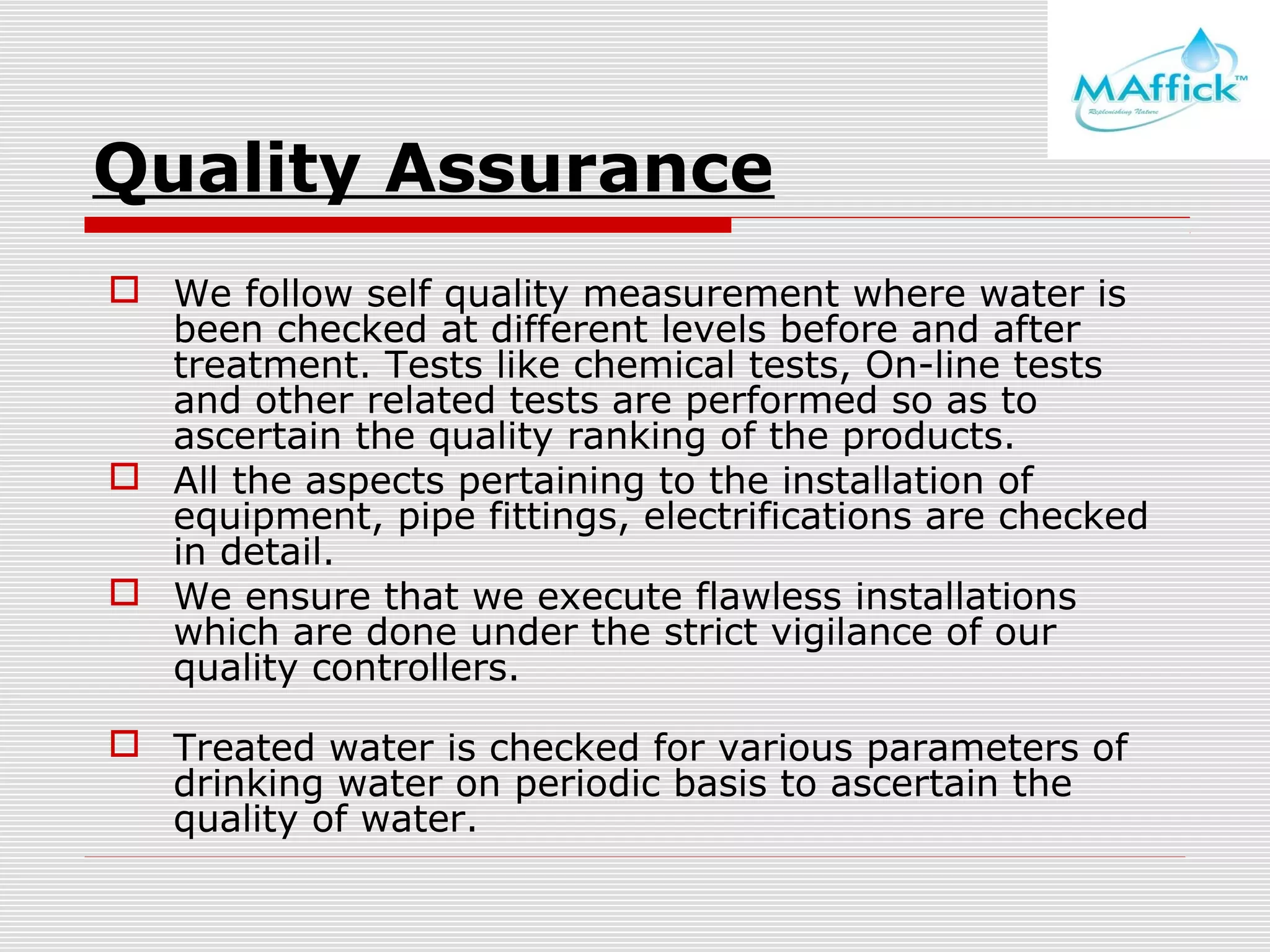 Quality Assurance
 We follow self quality measurement where water is
been checked at different levels before and after
treatment. Tests like chemical tests, On-line tests
and other related tests are performed so as to
ascertain the quality ranking of the products.
 All the aspects pertaining to the installation of
equipment, pipe fittings, electrifications are checked
in detail.
 We ensure that we execute flawless installations
which are done under the strict vigilance of our
quality controllers.
 Treated water is checked for various parameters of
drinking water on periodic basis to ascertain the
quality of water.

 