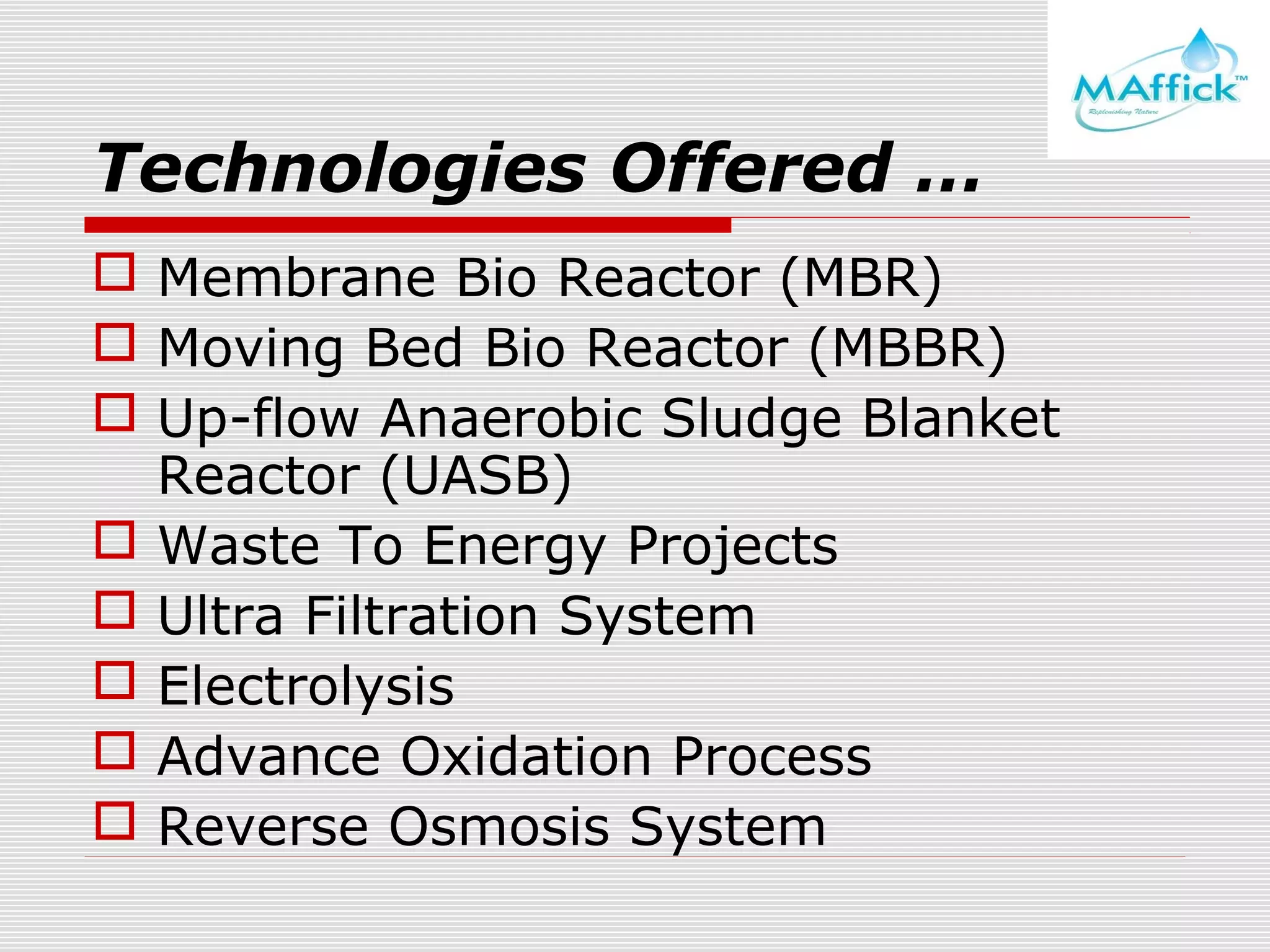 Technologies Offered …
 Membrane Bio Reactor (MBR)
 Moving Bed Bio Reactor (MBBR)
 Up-flow Anaerobic Sludge Blanket
Reactor (UASB)
 Waste To Energy Projects
 Ultra Filtration System
 Electrolysis
 Advance Oxidation Process
 Reverse Osmosis System

 