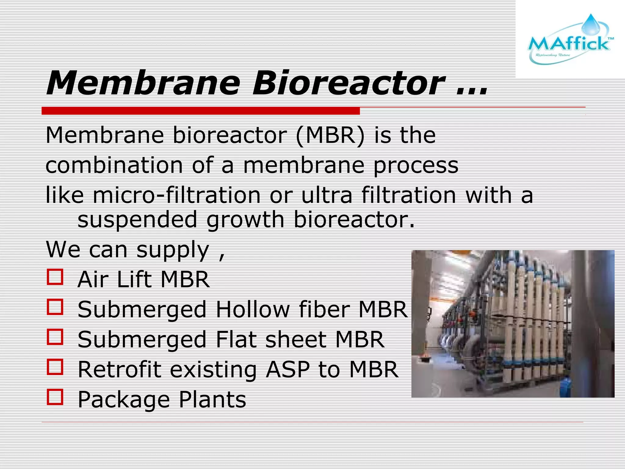 Membrane Bioreactor …
Membrane bioreactor (MBR) is the
combination of a membrane process
like micro-filtration or ultra filtration with a
suspended growth bioreactor.
We can supply ,
 Air Lift MBR
 Submerged Hollow fiber MBR
 Submerged Flat sheet MBR
 Retrofit existing ASP to MBR
 Package Plants

 
