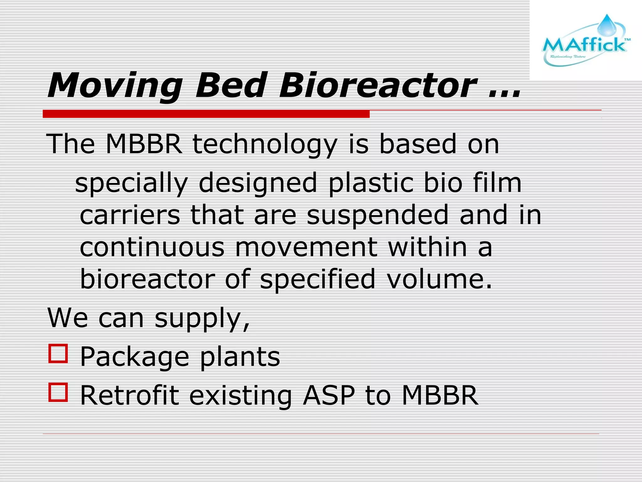 Moving Bed Bioreactor …
The MBBR technology is based on
specially designed plastic bio film
carriers that are suspended and in
continuous movement within a
bioreactor of specified volume.
We can supply,
 Package plants
 Retrofit existing ASP to MBBR

 