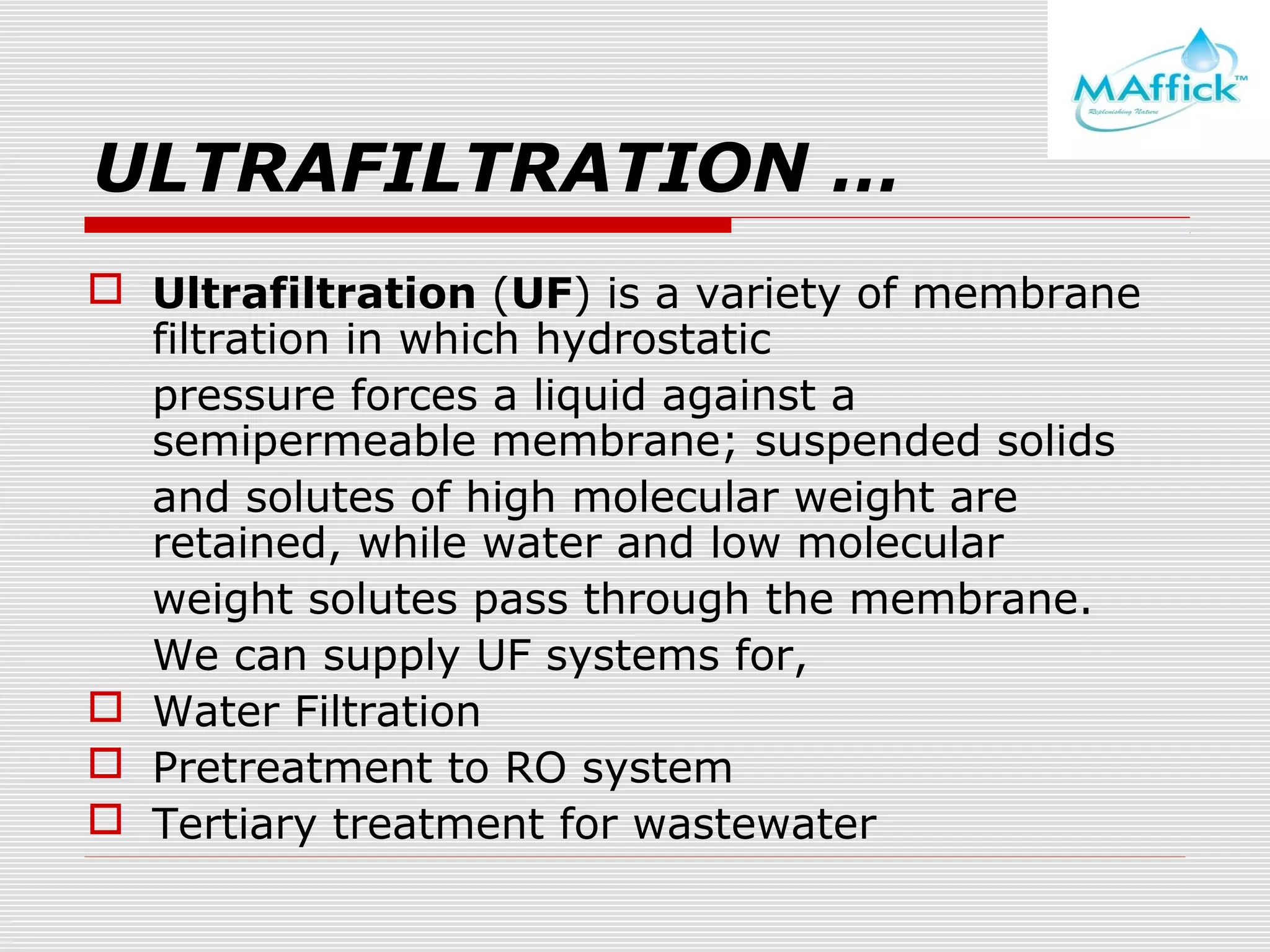 ULTRAFILTRATION …
 Ultrafiltration (UF) is a variety of membrane
filtration in which hydrostatic
pressure forces a liquid against a
semipermeable membrane; suspended solids
and solutes of high molecular weight are
retained, while water and low molecular
weight solutes pass through the membrane.
We can supply UF systems for,
 Water Filtration
 Pretreatment to RO system
 Tertiary treatment for wastewater

 
