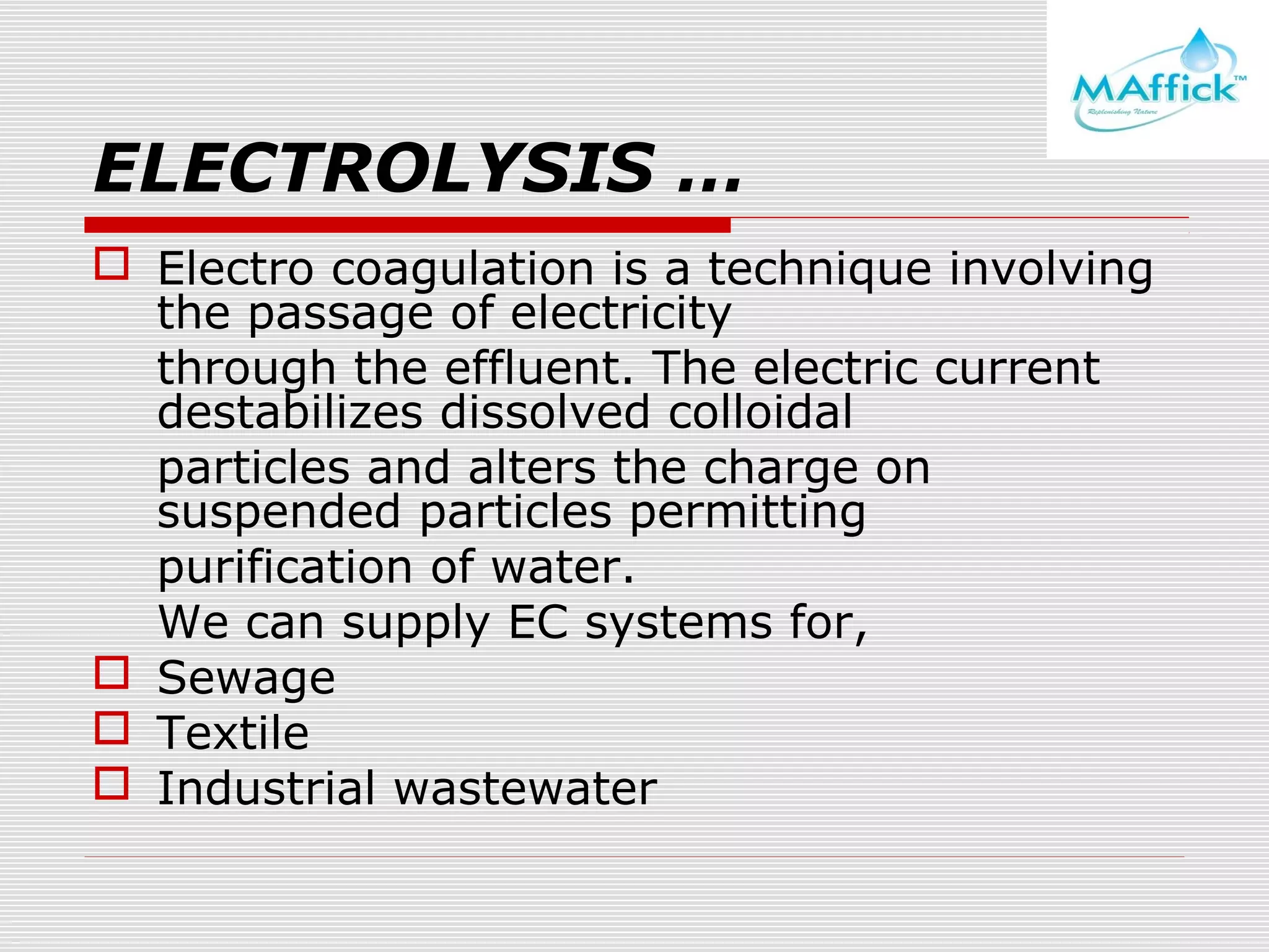 ELECTROLYSIS …
 Electro coagulation is a technique involving
the passage of electricity
through the effluent. The electric current
destabilizes dissolved colloidal
particles and alters the charge on
suspended particles permitting
purification of water.
We can supply EC systems for,
 Sewage
 Textile
 Industrial wastewater

 