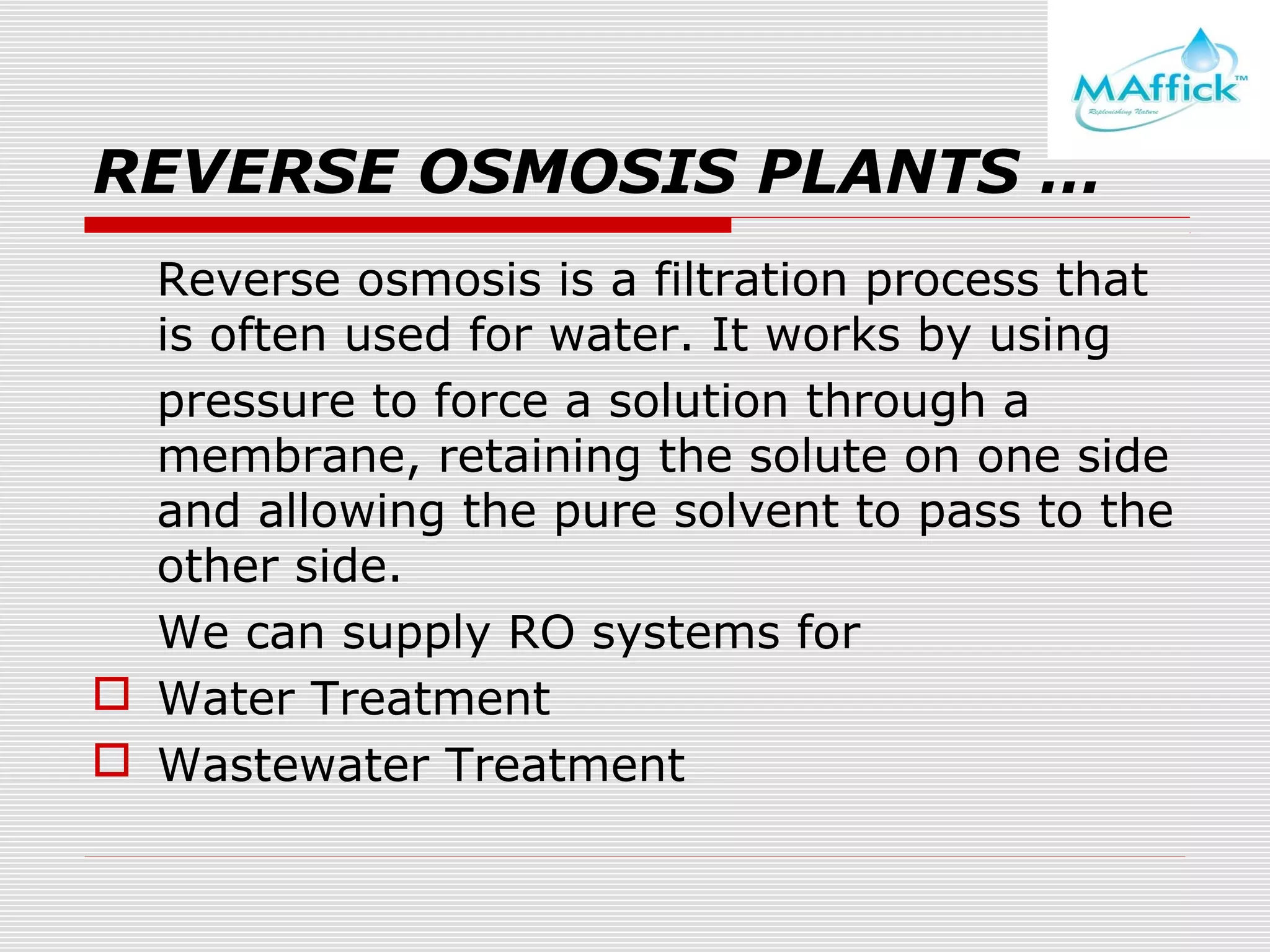 REVERSE OSMOSIS PLANTS …
Reverse osmosis is a filtration process that
is often used for water. It works by using
pressure to force a solution through a
membrane, retaining the solute on one side
and allowing the pure solvent to pass to the
other side.
We can supply RO systems for
 Water Treatment
 Wastewater Treatment

 