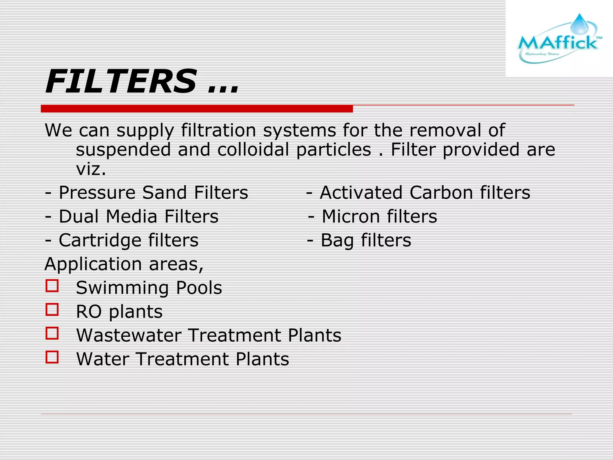 FILTERS …
We can supply filtration systems for the removal of
suspended and colloidal particles . Filter provided are
viz.
- Pressure Sand Filters
- Activated Carbon filters
- Dual Media Filters
- Micron filters
- Cartridge filters
- Bag filters
Application areas,
 Swimming Pools
 RO plants
 Wastewater Treatment Plants
 Water Treatment Plants

 