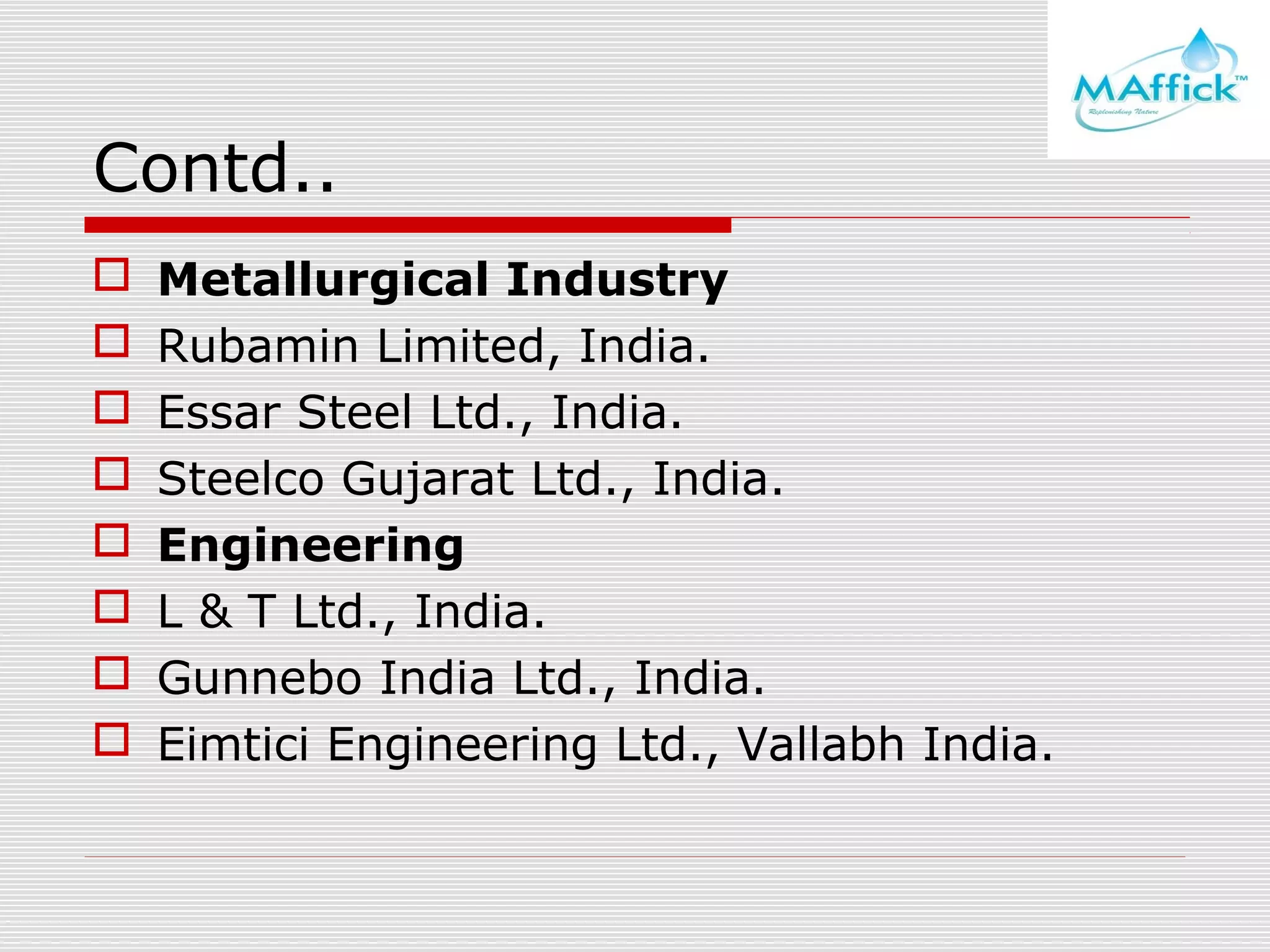 Contd..









Metallurgical Industry
Rubamin Limited, India.
Essar Steel Ltd., India.
Steelco Gujarat Ltd., India.
Engineering
L & T Ltd., India.
Gunnebo India Ltd., India.
Eimtici Engineering Ltd., Vallabh India.

 
