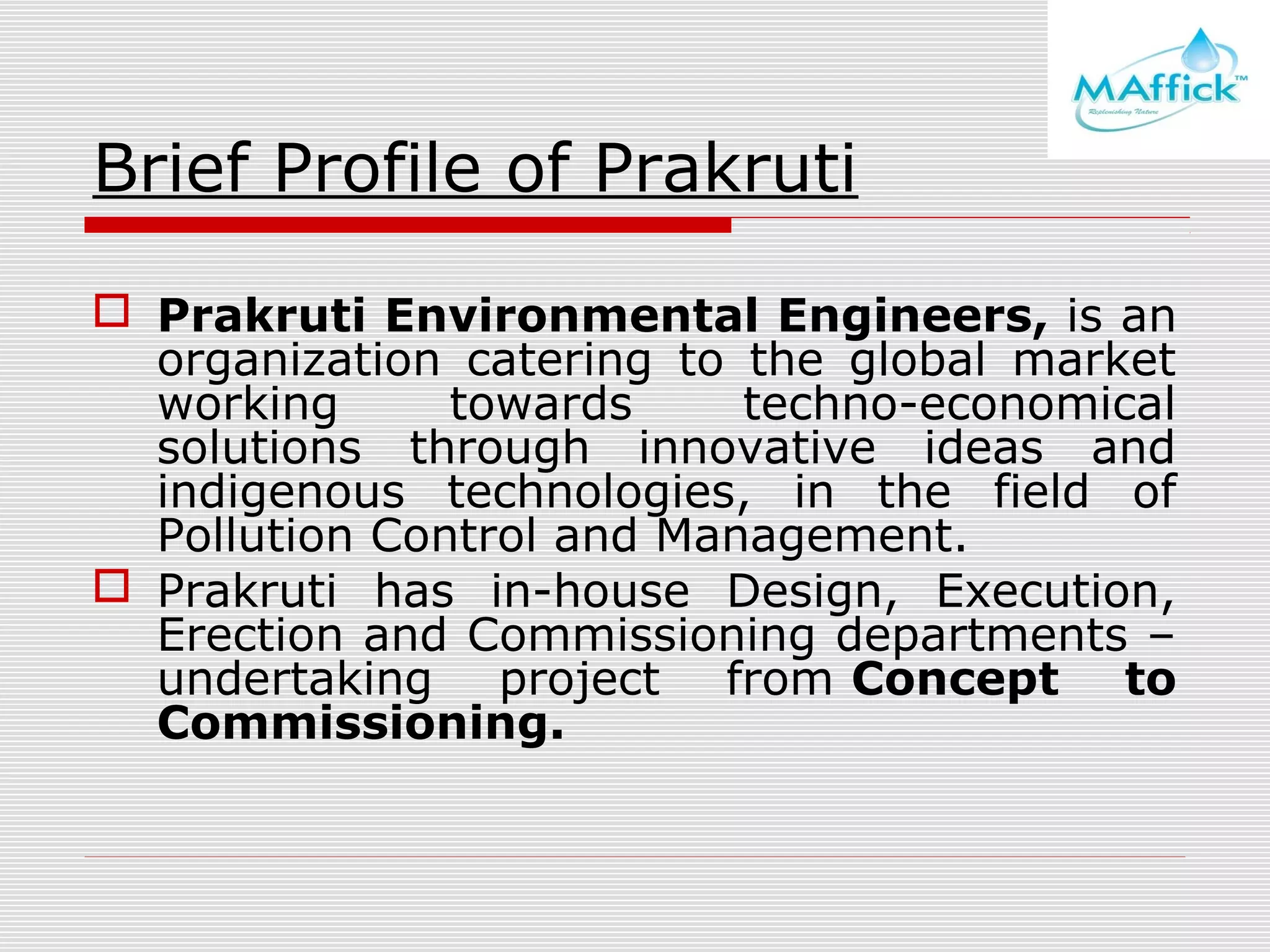 Brief Profile of Prakruti
 Prakruti Environmental Engineers, is an
organization catering to the global market
working
towards
techno-economical
solutions through innovative ideas and
indigenous technologies, in the field of
Pollution Control and Management.
 Prakruti has in-house Design, Execution,
Erection and Commissioning departments –
undertaking project from Concept to
Commissioning.

 