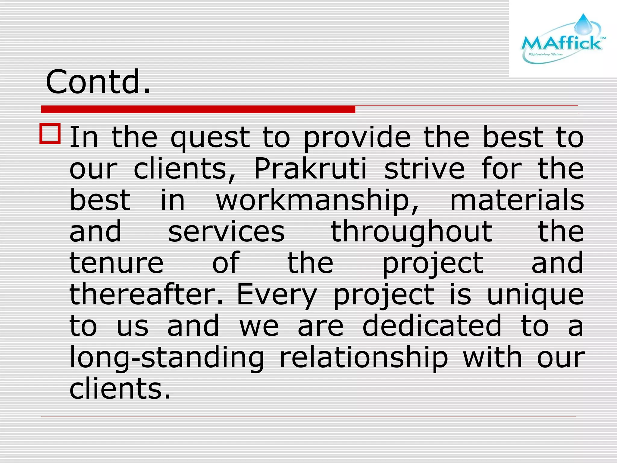 Contd.
 In the quest to provide the best to
our clients, Prakruti strive for the
best in workmanship, materials
and
services
throughout
the
tenure
of
the
project
and
thereafter. Every project is unique
to us and we are dedicated to a
long‑standing relationship with our
clients.

 