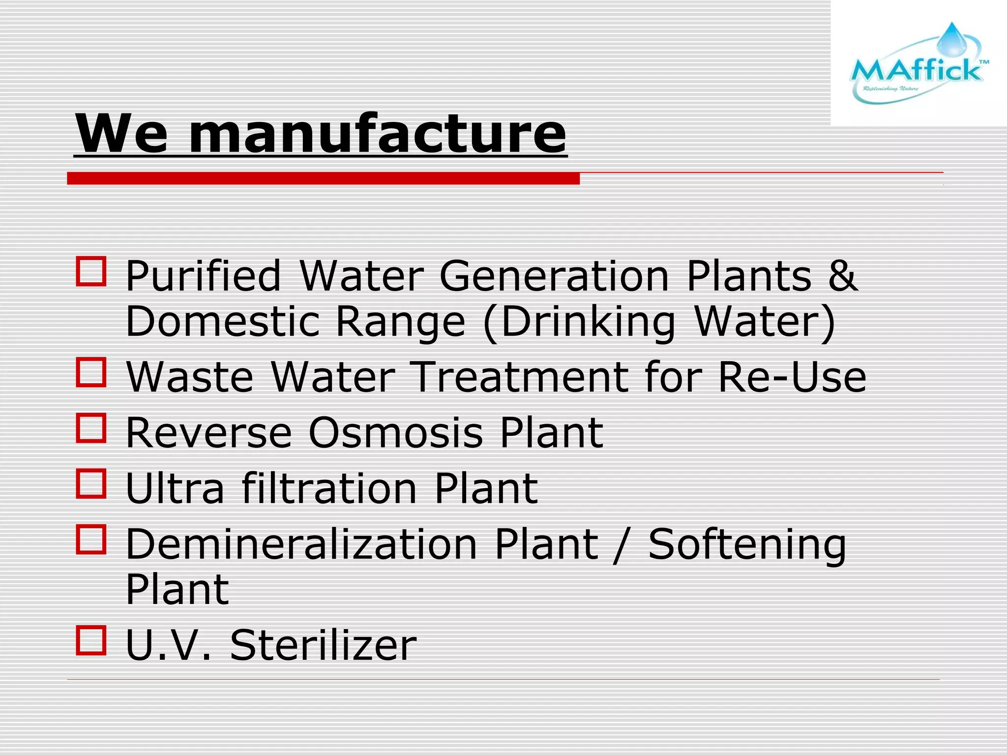 We manufacture
 Purified Water Generation Plants &
Domestic Range (Drinking Water)
 Waste Water Treatment for Re-Use
 Reverse Osmosis Plant
 Ultra filtration Plant
 Demineralization Plant / Softening
Plant
 U.V. Sterilizer

 