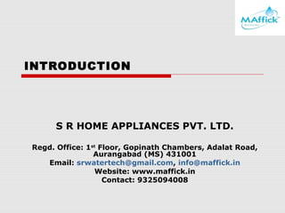 INTRODUCTION

S R HOME APPLIANCES PVT. LTD.
Regd. Office: 1st Floor, Gopinath Chambers, Adalat Road,
Aurangabad (MS) 431001
Email: srwatertech@gmail.com, info@maffick.in
Website: www.maffick.in
Contact: 9325094008

 