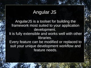 Angular JS
AngularJS is a toolset for building the
framework most suited to your application
development.
It is fully extensible and works well with other
libraries.
Every feature can be modified or replaced to
suit your unique development workflow and
feature needs.

 