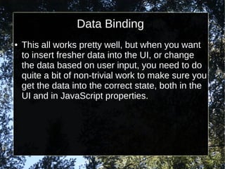 Data Binding
●

This all works pretty well, but when you want
to insert fresher data into the UI, or change
the data based on user input, you need to do
quite a bit of non-trivial work to make sure you
get the data into the correct state, both in the
UI and in JavaScript properties.

 