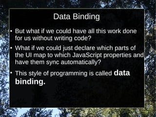 Data Binding
●

●

●

But what if we could have all this work done
for us without writing code?
What if we could just declare which parts of
the UI map to which JavaScript properties and
have them sync automatically?
This style of programming is called

binding.

data

 