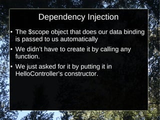 Dependency Injection
●

●

●

The $scope object that does our data binding
is passed to us automatically
We didn’t have to create it by calling any
function.
We just asked for it by putting it in
HelloController’s constructor.

 