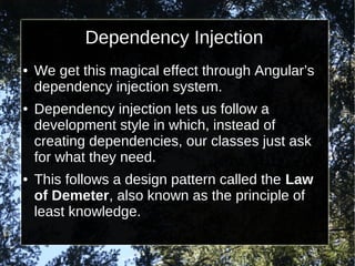 Dependency Injection
●

●

●

We get this magical effect through Angular’s
dependency injection system.
Dependency injection lets us follow a
development style in which, instead of
creating dependencies, our classes just ask
for what they need.
This follows a design pattern called the Law
of Demeter, also known as the principle of
least knowledge.

 