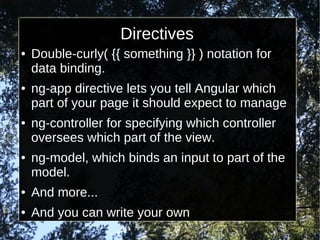 Directives
●

●

●

●

Double-curly( {{ something }} ) notation for
data binding.
ng-app directive lets you tell Angular which
part of your page it should expect to manage
ng-controller for specifying which controller
oversees which part of the view.
ng-model, which binds an input to part of the
model.

●

And more...

●

And you can write your own

 