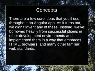 Concepts
There are a few core ideas that you’ll use
throughout an Angular app. As it turns out,
we didn’t invent any of these. Instead, we’ve
borrowed heavily from successful idioms in
other development environments and
implemented them in a way that embraces
HTML, browsers, and many other familiar
web standards.

 