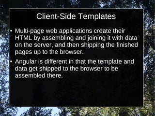 Client-Side Templates
●

●

Multi-page web applications create their
HTML by assembling and joining it with data
on the server, and then shipping the finished
pages up to the browser.
Angular is different in that the template and
data get shipped to the browser to be
assembled there.

 