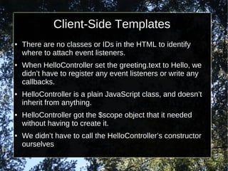 Client-Side Templates
●

●

●

●

●

There are no classes or IDs in the HTML to identify
where to attach event listeners.
When HelloController set the greeting.text to Hello, we
didn’t have to register any event listeners or write any
callbacks.
HelloController is a plain JavaScript class, and doesn’t
inherit from anything.
HelloController got the $scope object that it needed
without having to create it.
We didn’t have to call the HelloController’s constructor
ourselves

 