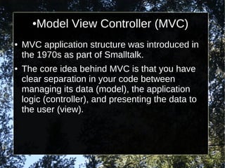 ●

●

●

Model View Controller (MVC)

MVC application structure was introduced in
the 1970s as part of Smalltalk.
The core idea behind MVC is that you have
clear separation in your code between
managing its data (model), the application
logic (controller), and presenting the data to
the user (view).

 