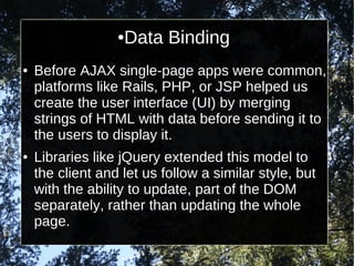 Data Binding

●

●

●

Before AJAX single-page apps were common,
platforms like Rails, PHP, or JSP helped us
create the user interface (UI) by merging
strings of HTML with data before sending it to
the users to display it.
Libraries like jQuery extended this model to
the client and let us follow a similar style, but
with the ability to update, part of the DOM
separately, rather than updating the whole
page.

 