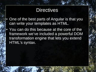 Directives
●

●

One of the best parts of Angular is that you
can write your templates as HTML.
You can do this because at the core of the
framework we’ve included a powerful DOM
transformation engine that lets you extend
HTML’s syntax.

 