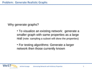 Problem: Generate Realistic Graphs

Why generate graphs?
To visualize an existing network: generate a
smaller graph with same properties as a large
real (note: sampling a subset will skew the properties)
●

For testing algorithms: Generate a larger
network then those currently known
●

Jérôme Kunegis

Generating Networks with Arbitrary Properties

5

 
