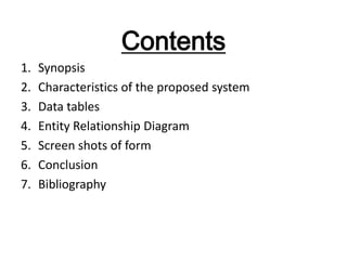 Contents
1.
2.
3.
4.
5.
6.
7.

Synopsis
Characteristics of the proposed system
Data tables
Entity Relationship Diagram
Screen shots of form
Conclusion
Bibliography

 