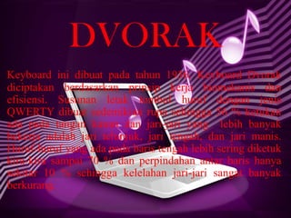 DVORAK
Keyboard ini dibuat pada tahun 1936. Keyboard Dvorak
diciptakan berdasarkan prinsip kerja biomekanis dan
efisiensi. Susunan letak tombol huruf dengan jenis
QWERTY dibuat sedemikian rupa sehingga 56 % ketukan
ada pada tangan kanan dan jari-jari yang lebih banyak
bekerja adalah jari telunjuk, jari tengah, dan jari manis.
Huruf-huruf yang ada pada baris tengah lebih sering diketuk
kira-kira sampai 70 % dan perpindahan antar baris hanya
sekitar 10 % sehingga kelelahan jari-jari sangat banyak
berkurang.

 
