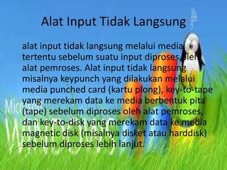 Alat Input Tidak Langsung
alat input tidak langsung melalui media
tertentu sebelum suatu input diproses oleh
alat pemroses. Alat input tidak langsung
misalnya keypunch yang dilakukan melalui
media punched card (kartu plong), key-to-tape
yang merekam data ke media berbentuk pita
(tape) sebelum diproses oleh alat pemroses,
dan key-to-disk yang merekam data ke media
magnetic disk (misalnya disket atau harddisk)
sebelum diproses lebih lanjut.

 