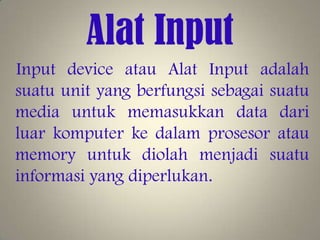 Alat Input
Input device atau Alat Input adalah
suatu unit yang berfungsi sebagai suatu
media untuk memasukkan data dari
luar komputer ke dalam prosesor atau
memory untuk diolah menjadi suatu
informasi yang diperlukan.

 