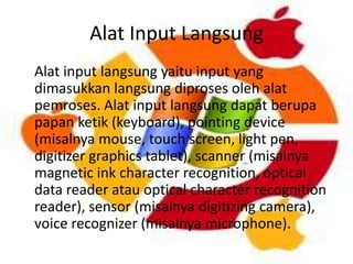 Alat Input Langsung
Alat input langsung yaitu input yang
dimasukkan langsung diproses oleh alat
pemroses. Alat input langsung dapat berupa
papan ketik (keyboard), pointing device
(misalnya mouse, touch screen, light pen,
digitizer graphics tablet), scanner (misalnya
magnetic ink character recognition, optical
data reader atau optical character recognition
reader), sensor (misalnya digitizing camera),
voice recognizer (misalnya microphone).

 