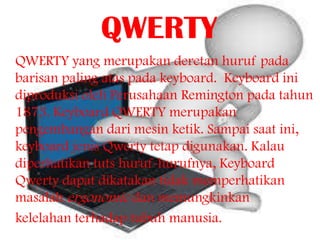 QWERTY
QWERTY yang merupakan deretan huruf pada
barisan paling atas pada keyboard. Keyboard ini
diproduksi oleh Perusahaan Remington pada tahun
1873. Keyboard QWERTY merupakan
pengembangan dari mesin ketik. Sampai saat ini,
keyboard jenis Qwerty tetap digunakan. Kalau
diperhatikan tuts huruf-hurufnya, Keyboard
Qwerty dapat dikatakan tidak memperhatikan
masalah ergonomic dan memungkinkan
kelelahan terhadap tubuh manusia.

 