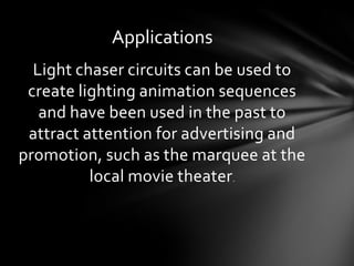 Applications
Light chaser circuits can be used to
create lighting animation sequences
and have been used in the past to
attract attention for advertising and
promotion, such as the marquee at the
local movie theater.

 