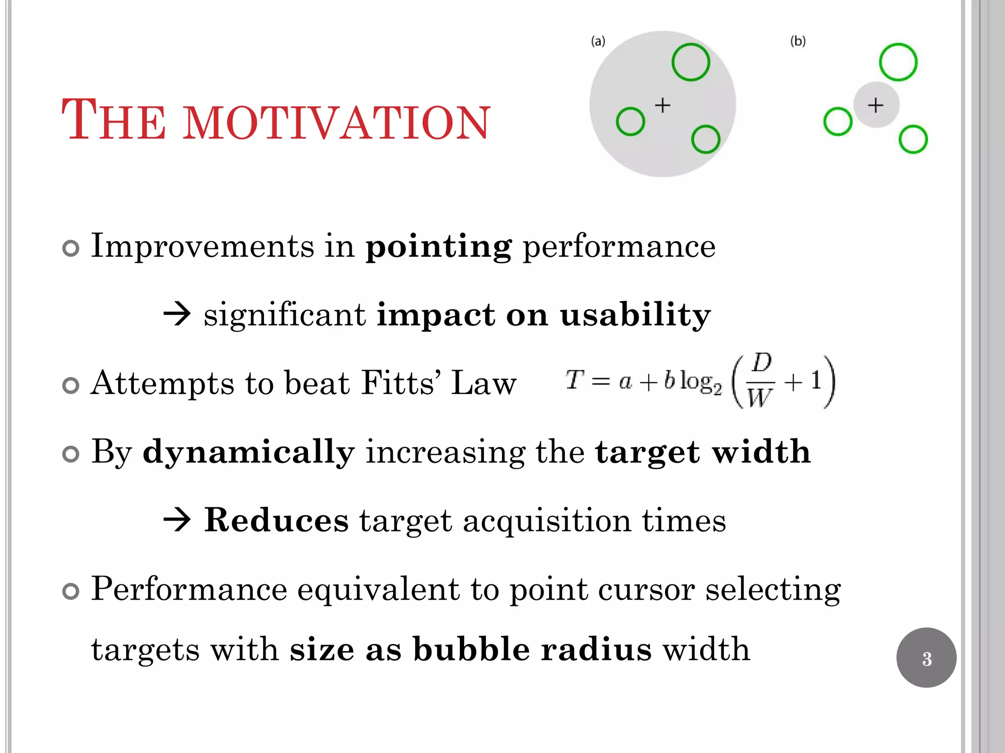 THE MOTIVATION


Improvements in pointing performance
 significant impact on usability



Attempts to beat Fitts’ Law



By dynamically increasing the target width
 Reduces target acquisition times



Performance equivalent to point cursor selecting
targets with size as bubble radius width

3

 