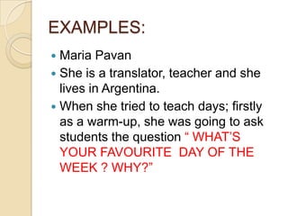 EXAMPLES:
Maria Pavan
 She is a translator, teacher and she
lives in Argentina.
 When she tried to teach days; firstly
as a warm-up, she was going to ask
students the question “ WHAT’S
YOUR FAVOURITE DAY OF THE
WEEK ? WHY?”


 