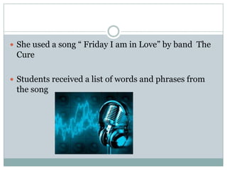  She used a song “ Friday I am in Love” by band The

Cure
 Students received a list of words and phrases from

the song

 