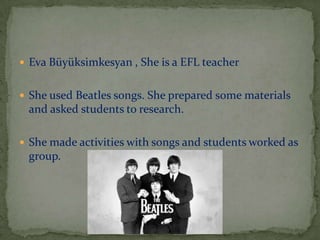  Eva Büyüksimkesyan , She is a EFL teacher
 She used Beatles songs. She prepared some materials

and asked students to research.
 She made activities with songs and students worked as

group.

 