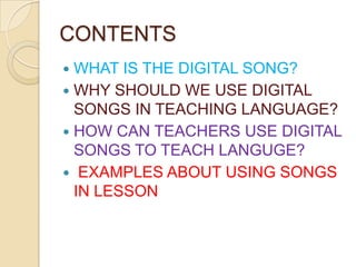 CONTENTS
WHAT IS THE DIGITAL SONG?
 WHY SHOULD WE USE DIGITAL
SONGS IN TEACHING LANGUAGE?
 HOW CAN TEACHERS USE DIGITAL
SONGS TO TEACH LANGUGE?
 EXAMPLES ABOUT USING SONGS
IN LESSON


 