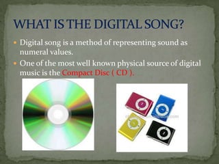  Digital song is a method of representing sound as

numeral values.
 One of the most well known physical source of digital
music is the Compact Disc ( CD ).

 