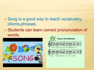 Song is a good way to teach vocabulary,
idioms,phrases.
 Students can learn correct pronunciation of
words.


 