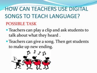 HOW CAN TEACHERS USE DIGITAL
SONGS TO TEACH LANGUAGE?
POSSIBLE TASK
 Teachers can play a clip and ask students to
talk about what they heard .
 Teachers can give a song. Then get students
to make up new ending.

 