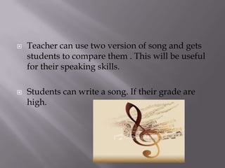 



Teacher can use two version of song and gets
students to compare them . This will be useful
for their speaking skills.
Students can write a song. If their grade are
high.

 