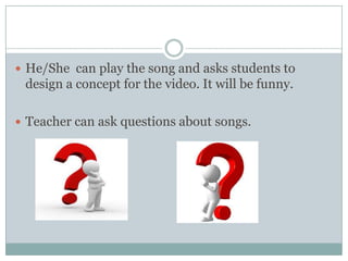  He/She can play the song and asks students to

design a concept for the video. It will be funny.
 Teacher can ask questions about songs.

 