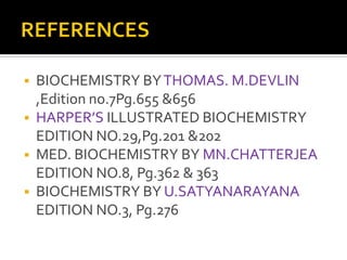 
BIOCHEMISTRY BY THOMAS. M.DEVLIN
,Edition no.7Pg.655 &656
HARPER’S ILLUSTRATED BIOCHEMISTRY
EDITION NO.29,Pg.201 &202
MED. BIOCHEMISTRY BY MN.CHATTERJEA
EDITION NO.8, Pg.362 & 363
BIOCHEMISTRY BY U.SATYANARAYANA
EDITION NO.3, Pg.276