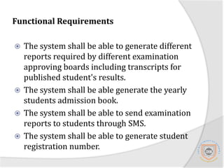 Functional RequirementThe system shall be able to register all new admitted students in each academic yearThe system shall be able to report individual students profile on bases of academic recordsThe system shall be able to allow lectures and instructors to upload results of examinationsThe systems shall be able to manage coarse roaster for different study programmesThe system shall be able to handle different grade scales for different study levels