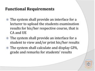 Functional RequirementsThe system shall be able to generate different reports required by different examination approving boards including transcripts for published student's results.The system shall be able generate the yearly students admission book.The system shall be able to send examination reports to students through SMS.The system shall be able to generate student registration number.
