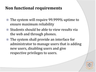 Functional RequirementsThe system shall provide an interface for a lecturer to edit results before the results are approved by the University senate.The system shall allow students to see the grades of their course upon completion of the semester. Upon completion of the degree program the system will compute the overall GPA and process the transcript. 